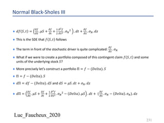 Luc_Faucheux_2020
Normal Black-Sholes III
¨ 𝑑𝑓 𝑆, 𝑡 =
!(
!)
. 𝜇𝑆 +
!(
!#
+
&
'
!!(
!)! . 𝜎D
' . 𝑑𝑡 +
!(
!)
. 𝜎D. 𝑑𝑧
¨ This is the SDE that 𝑓 𝑆, 𝑡 follows
¨ The term in front of the stochastic driver is quite complicated:
!(
!)
. 𝜎D
¨ What if we were to create a portfolio composed of this contingent claim 𝑓 𝑆, 𝑡 and some
units of the underlying stock 𝑆?
¨ More precisely let’s construct a portfolio Π = 𝑓 − (𝐷𝑒𝑙𝑡𝑎). 𝑆
¨ Π = 𝑓 − (𝐷𝑒𝑙𝑡𝑎). 𝑆
¨ 𝑑Π = 𝑑𝑓 − (𝐷𝑒𝑙𝑡𝑎). 𝑑𝑆 and 𝑑𝑆 = 𝜇𝑆. 𝑑𝑡 + 𝜎D. 𝑑𝑧
¨ 𝑑Π =
!(
!)
. 𝜇𝑆 +
!(
!#
+
&
'
!!(
!)! . 𝜎D
' − 𝐷𝑒𝑙𝑡𝑎 . 𝜇𝑆 . 𝑑𝑡 + (
!(
!)
. 𝜎D − 𝐷𝑒𝑙𝑡𝑎 . 𝜎D). 𝑑𝑧
231
 