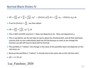 Luc_Faucheux_2020
Normal Black-Sholes IV
¨ 𝑑Π =
!(
!)
. 𝜇𝑆 +
!(
!#
+
&
'
!!(
!)! . 𝜎D
' − 𝐷𝑒𝑙𝑡𝑎 . 𝜇𝑆 . 𝑑𝑡 + (
!(
!)
. 𝜎D − 𝐷𝑒𝑙𝑡𝑎 . 𝜎D). 𝑑𝑧
¨ If we fix 𝐷𝑒𝑙𝑡𝑎 =
!(
!)
, we then obtain
¨ 𝑑Π =
!(
!#
+
&
'
!!(
!)! . 𝜎D
' . 𝑑𝑡
¨ This is NOT and SDE anymore !! Does not depend on 𝑑𝑧. Does not depend on 𝜇
¨ This is wonderful, we do not have to worry about Ito, Stratonovitch, and all that stochastic
calculus that no one understands (well we still do because as soon as we change the
function we will still have to deal with Ito lemma)
¨ The portfolio is “riskless”, the change in the value of the portfolio does not depends on the
risk driver 𝑑𝑧
¨ Because the portfolio is “riskless”, it should return the same rate as the risk-free rate 𝑟
¨ 𝑑Π = 𝑟. Π . 𝑑𝑡
232
 
