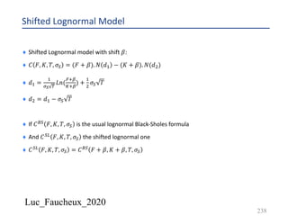 Luc_Faucheux_2020
Shifted Lognormal Model
¨ Shifted Lognormal model with shift 𝛽:
¨ 𝐶 𝐹, 𝐾, 𝑇, 𝜎) = (𝐹 + 𝛽). 𝑁 𝑑& − (𝐾 + 𝛽). 𝑁(𝑑')
¨ 𝑑& =
&
%D -
𝐿𝑛(
$:8
J:8
) +
&
'
𝜎) 𝑇
¨ 𝑑' = 𝑑& − 𝜎) 𝑇
¨ If 𝐶K) 𝐹, 𝐾, 𝑇, 𝜎) is the usual lognormal Black-Sholes formula
¨ And 𝐶)A 𝐹, 𝐾, 𝑇, 𝜎) the shifted lognormal one
¨ 𝐶)A 𝐹, 𝐾, 𝑇, 𝜎) = 𝐶K) 𝐹 + 𝛽, 𝐾 + 𝛽, 𝑇, 𝜎)
238
 