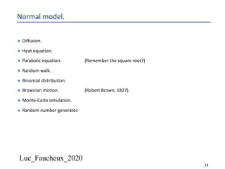 Luc_Faucheux_2020
34
Normal model.
¨ Diffusion.
¨ Heat equation.
¨ Parabolic equation. (Remember the square root?)
¨ Random walk.
¨ Binomial distribution.
¨ Brownian motion. (Robert Brown, 1827).
¨ Monte-Carlo simulation.
¨ Random number generator.
 