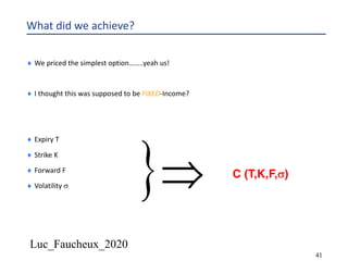 Luc_Faucheux_2020
41
What did we achieve?
¨ We priced the simplest option……..yeah us!
¨ I thought this was supposed to be FIXED-Income?
¨ Expiry T
¨ Strike K
¨ Forward F
¨ Volatility s }Þ C (T,K,F,s)
 