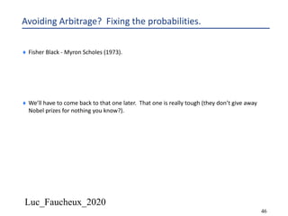 Luc_Faucheux_2020
46
Avoiding Arbitrage? Fixing the probabilities.
¨ Fisher Black - Myron Scholes (1973).
¨ We’ll have to come back to that one later. That one is really tough (they don’t give away
Nobel prizes for nothing you know?).
 