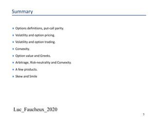 Luc_Faucheux_2020
5
Summary
¨ Options definitions, put-call parity.
¨ Volatility and option pricing.
¨ Volatility and option trading.
¨ Convexity.
¨ Option value and Greeks.
¨ Arbitrage, Risk-neutrality and Convexity.
¨ A few products.
¨ Skew and Smile
 