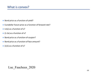 Luc_Faucheux_2020
64
What is convex?
¨ Bond price as a function of yield?
¨ Eurodollar future price as a function of forward rate?
¨ Ln(x) as a function of x?
¨ (1-2x) as a function of x?
¨ Bond price as a function of coupon?
¨ Bond price as a function of face amount?
¨ (1/x) as a function of x?
 