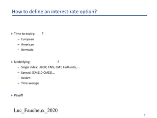 Luc_Faucheux_2020
7
How to define an interest-rate option?
¨ Time to expiry: T
– European
– American
– Bermuda
¨ Underlying: F
– Single index: LIBOR, CMS, CMT, FedFunds,….
– Spread: (CMS10-CMS2),…
– Basket:
– Time average
¨ Payoff
 