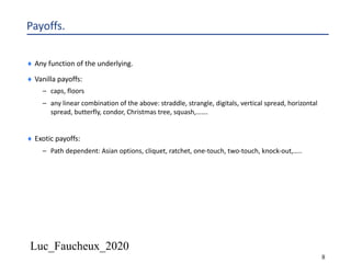 Luc_Faucheux_2020
8
Payoffs.
¨ Any function of the underlying.
¨ Vanilla payoffs:
– caps, floors
– any linear combination of the above: straddle, strangle, digitals, vertical spread, horizontal
spread, butterfly, condor, Christmas tree, squash,…….
¨ Exotic payoffs:
– Path dependent: Asian options, cliquet, ratchet, one-touch, two-touch, knock-out,…..
 