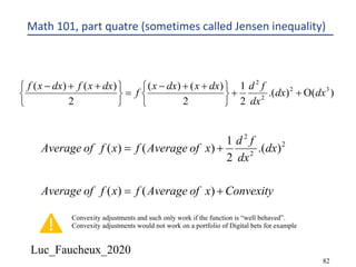 Luc_Faucheux_2020
82
Math 101, part quatre (sometimes called Jensen inequality)
)().(
2
1
2
)()(
2
)()( 32
2
2
dxdx
dx
fddxxdxx
f
dxxfdxxf
O++
þ
ý
ü
î
í
ì ++-
=
þ
ý
ü
î
í
ì ++-
ConvexityxofAveragefxfofAverage
dx
dx
fd
xofAveragefxfofAverage
+=
+=
)()(
).(
2
1
)()( 2
2
2
Convexity adjustments and such only work if the function is “well behaved”.
Convexity adjustments would not work on a portfolio of Digital bets for example
 