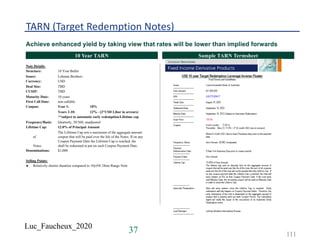 Luc_Faucheux_2020
TARN (Target Redemption Notes)
Achieve enhanced yield by taking view that rates will be lower than implied forwards
TitleTitleTitle10 Year TARN Sample TARN Termsheet
Note Details:
Structure: 10 Year Bullet
Issuer: Lehman Brothers
Currency: USD
Deal Size: TBD
CUSIP: TBD
Maturity Date: 10 years
First Call Date: non callable
Coupon: Year 1: 10%
Years 2-10: 12% - (2*USD Libor in arrears)
**subject to automatic early redemption/Lifetime cap
Frequency/Basis: Quarterly, 30/360, unadjusted
Lifetime Cap: 12.0% of Principal Amount
The Lifetime Cap sets a maximum of the aggregate amount
of coupon that will be paid over the life of the Notes. If on any
Coupon Payment Date the Lifetime Cap is reached, the
Notes shall be redeemed at par on such Coupon Payment Date.
Denominations: $1,000
Selling Points:
u Relatively shorter duration compared to 10yrNC18mo Range Note
37 111
 