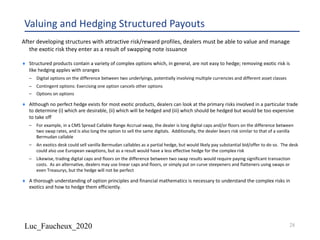 Luc_Faucheux_2020
Valuing and Hedging Structured Payouts
¨ Structured products contain a variety of complex options which, in general, are not easy to hedge; removing exotic risk is
like hedging apples with oranges
– Digital options on the difference between two underlyings, potentially involving multiple currencies and different asset classes
– Contingent options: Exercising one option cancels other options
– Options on options
¨ Although no perfect hedge exists for most exotic products, dealers can look at the primary risks involved in a particular trade
to determine (i) which are desirable, (ii) which will be hedged and (iii) which should be hedged but would be too expensive
to take off
– For example, in a CMS Spread Callable Range Accrual swap, the dealer is long digital caps and/or floors on the difference between
two swap rates, and is also long the option to sell the same digitals. Additionally, the dealer bears risk similar to that of a vanilla
Bermudan callable
– An exotics desk could sell vanilla Bermudan callables as a partial hedge, but would likely pay substantial bid/offer to do so. The desk
could also use European swaptions, but as a result would have a less effective hedge for the complex risk
– Likewise, trading digital caps and floors on the difference between two swap results would require paying significant transaction
costs. As an alternative, dealers may use linear caps and floors, or simply put on curve steepeners and flatteners using swaps or
even Treasurys, but the hedge will not be perfect
¨ A thorough understanding of option principles and financial mathematics is necessary to understand the complex risks in
exotics and how to hedge them efficiently.
After developing structures with attractive risk/reward profiles, dealers must be able to value and manage
the exotic risk they enter as a result of swapping note issuance
28
 
