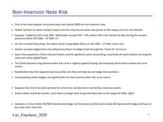 Luc_Faucheux_2020
Non-Inversion Note Risk
¨ One of the most popular structured notes was before 2008 the non-inversion note
¨ Holder receives an above market coupon, but this only accrues when two points on the swap curve are not inverted
¨ Example: 15yNC3mo 9% 2s10s NIN. Noteholder receives 9% * n/N, where n/N is the fraction of days during the coupon
period on which 10Y CMS – 2Y CMS > 0
¨ On the corresponding swap, the exotics desk is long digital floors on 10Y CMS – 2Y CMS, struck at 0
¨ Dealers actively hedged those by selling linear floors to hedge funds through the “shark fin” structure
¨ Due to the popularity of Non-Inversion Notes and the significant value outstanding, essentially all exotic dealers are long the
same zero-strike digital floors
¨ The Street becomes long Gamma when the curve is slightly upward sloping, but massively short Gamma when the curve
inverts
¨ Noteholders have the opposite Gamma profile, but they normally do not hedge their positions
¨ Consequently, active hedgers are significantly net short Gamma when the curve inverts
¨ Suppose that 2s10s has been positive for some time, but becomes inverted by a few basis points
¨ Exotics desks should be ecstatic, since they no longer have to pay the fixed rate on the swaps for NINs, right?
¨ Investors or notes holder DO NOT dynamically hedge, but the street and the Exotic desks DO dynamically hedge and have to
be under their risk limits
46
 