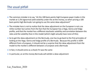 Luc_Faucheux_2020
The usual pitfall
¨ The common mistake is to say, “oh the 100 basis points high European payer trades in the
market at 1.2% lognormal yield volatility under the at-the-money, so when pricing a 100
basis points high Bermuda I am going to use the same skew adjustment”
¨ The mistake here is not to realize that the skew adjustment on the European is not a ex
nihilo number but comes from the fact that the European has a Vega, Vanna and Volga
profile, and that the market has a different stochastic volatility and correlation between the
rates and the volatility than in the model (which might actually have none of this).
¨ So to get the skew adjustment on the Bermuda, one has to go back to the first principles of
looking at the Vega, Vanna and Volga profile of a Bermuda. Because this profile is VERY
different from a European, it should not be a surprise that the skew adjustment from the
model to the market is different between a European and a Bermuda
¨ In fact, it should come as a shock if it was the same
¨ In particular, an at-the-money Bermuda will exhibit a skew adjustment
73
 