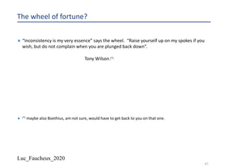 Luc_Faucheux_2020
97
The wheel of fortune?
¨ “Inconsistency is my very essence” says the wheel. “Raise yourself up on my spokes if you
wish, but do not complain when you are plunged back down”.
Tony Wilson.(*)
¨ (*) maybe also Boethius, am not sure, would have to get back to you on that one.
 