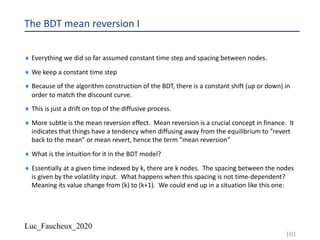 Luc_Faucheux_2020
The BDT mean reversion I
¨ Everything we did so far assumed constant time step and spacing between nodes.
¨ We keep a constant time step
¨ Because of the algorithm construction of the BDT, there is a constant shift (up or down) in
order to match the discount curve.
¨ This is just a drift on top of the diffusive process.
¨ More subtle is the mean reversion effect. Mean reversion is a crucial concept in finance. It
indicates that things have a tendency when diffusing away from the equilibrium to ”revert
back to the mean” or mean revert, hence the term “mean reversion”
¨ What is the intuition for it in the BDT model?
¨ Essentially at a given time indexed by k, there are k nodes. The spacing between the nodes
is given by the volatility input. What happens when this spacing is not time-dependent?
Meaning its value change from (k) to (k+1). We could end up in a situation like this one:
101
 
