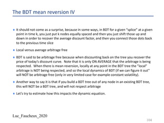 Luc_Faucheux_2020
The BDT mean reversion IV
¨ It should not come as a surprise, because in some ways, in BDT for a given “splice” at a given
point in time k, you just put k nodes equally spaced and then you just shift those up and
down in order to recover the average discount factor, and then you connect those dots back
to the previous time slice
¨ Local versus average arbitrage free
¨ BDT is said to be arbitrage free because when discounting back on the tree you recover the
price of today’s discount curve. Note that it is only ON AVERAGE that the arbitrage is being
respected. When there is mean reversion, locally at any point in the BDT tree the ”local”
arbitrage is NOT being respected, and so the local dynamics of BDT (if we can figure it out”
will NOT be arbitrage free (only in very limited case for example constant volatility).
¨ Another way to say it is that if you build a BDT tree out of any node in an existing BDT tree,
this will NOT be a BDT tree, and will not respect arbitrage
¨ Let’s try to estimate how this impacts the dynamic equation.
104
 