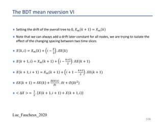 Luc_Faucheux_2020
The BDT mean reversion VI
¨ Setting the drift of the overall tree to 0, 𝑋? 𝑘 + 1 = 𝑋? 𝑘
¨ Note that we can always add a drift later constant for all nodes, we are trying to isolate the
effect of the changing spacing between two time slices
¨ 𝑋 𝑘, 𝑖 = 𝑋? 𝑘 + 𝑖 −
1
"
. 𝛿𝑋(𝑘)
¨ 𝑋 𝑘 + 1, 𝑖 = 𝑋? 𝑘 + 1 + 𝑖 −
12!
"
. 𝛿𝑋(𝑘 + 1)
¨ 𝑋 𝑘 + 1, 𝑖 + 1 = 𝑋? 𝑘 + 1 + 𝑖 + 1 −
12!
"
. 𝛿𝑋(𝑘 + 1)
¨ 𝛿𝑋 𝑘 + 1 = 𝛿𝑋 𝑘 +
;89 #
;#
. 𝛿𝑡 + 𝒪(𝛿𝑡")
¨ < ∆𝑋 > =
!
"
. 𝑋 𝑘 + 1, 𝑖 + 1 + 𝑋 𝑘 + 1, 𝑖
106
 