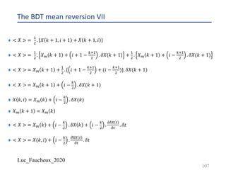 Luc_Faucheux_2020
The BDT mean reversion VII
¨ < 𝑋 > =
!
"
. 𝑋 𝑘 + 1, 𝑖 + 1 + 𝑋 𝑘 + 1, 𝑖
¨ < 𝑋 > =
!
"
. 𝑋? 𝑘 + 1 + 𝑖 + 1 −
12!
"
. 𝛿𝑋(𝑘 + 1) +
!
"
. 𝑋? 𝑘 + 1 + 𝑖 −
12!
"
. 𝛿𝑋(𝑘 + 1)
¨ < 𝑋 > = 𝑋? 𝑘 + 1 +
!
"
. { 𝑖 + 1 −
12!
"
+ (𝑖 −
12!
"
)}. 𝛿𝑋(𝑘 + 1)
¨ < 𝑋 > = 𝑋? 𝑘 + 1 + 𝑖 −
1
"
. 𝛿𝑋(𝑘 + 1)
¨ 𝑋 𝑘, 𝑖 = 𝑋? 𝑘 + 𝑖 −
1
"
. 𝛿𝑋(𝑘)
¨ 𝑋? 𝑘 + 1 = 𝑋? 𝑘
¨ < 𝑋 > = 𝑋? 𝑘 + 𝑖 −
1
"
. 𝛿𝑋 𝑘 + 𝑖 −
1
"
.
;89 #
;#
. 𝛿𝑡
¨ < 𝑋 > = 𝑋(𝑘, 𝑖) + 𝑖 −
1
"
.
;89 #
;#
. 𝛿𝑡
107
 