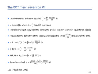 Luc_Faucheux_2020
The BDT mean reversion VIII
¨ Locally there is a drift term equal to 𝑖 −
1
"
.
;89 #
;#
. 𝛿𝑡
¨ In the middle where 𝑖 =
1
"
, this drift term is nul
¨ The farther we get away from the center, the greater this drift term (not equal for all nodes)
¨ The greater the derivative of the spacing with respect to time
;89 #
;#
the greater the drift
¨ < 𝑋 > = 𝑋(𝑘, 𝑖) + 𝑖 −
1
"
.
;89 #
;#
. 𝛿𝑡
¨ < ∆𝑋 > = 𝑖 −
1
"
.
;89 #
;#
. 𝛿𝑡
¨ 𝑋 𝑘, 𝑖 = 𝑋? 𝑘 + 𝑖 −
1
"
. 𝛿𝑋(𝑘)
¨ So we have < ∆𝑋 > = (
9 1,) -9E(1)
89 #
).
;89 #
;#
. 𝛿𝑡
108
 