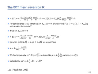 Luc_Faucheux_2020
The BDT mean reversion IX
¨ < ∆𝑋 > =
9 1,) -9E 1
89 #
.
;89 #
;#
. 𝛿𝑡 = 𝑋 𝑘, 𝑖 − 𝑋? 𝑘 .
!
89 #
.
;89 #
;#
. 𝛿𝑡
¨ For convenience sake, either we set 𝑋? 𝑘 = 0, or we define 𝑌 𝑘, 𝑖 = 𝑋 𝑘, 𝑖 − 𝑋? 𝑘
and work in the tree in 𝑌.
¨ If we set 𝑋? 𝑘 = 0
¨ < ∆𝑋 > =
9 1,)
89 #
.
;89 #
;#
. 𝛿𝑡 = 𝑋 𝑘, 𝑖 .
!
89 #
.
;89 #
;#
. 𝛿𝑡
¨ So when writing 𝑑𝑋 = 𝜇. 𝑑𝑡 + 𝜎. 𝑑𝑊 we would have
¨ 𝜇 = 𝑋.
!
89 #
.
;89 #
;#
¨ We had previously (𝜎". 𝛿𝑡) =
89+
:
, so looks like 𝜇 = 𝑋.
!
=
.
;=
;#
, where 𝜎 = 𝜎(𝑡)
¨ So looks like 𝑑𝑋 = 𝑋.
=@
=
. 𝑑𝑡 + 𝜎. 𝑑𝑊
109
 