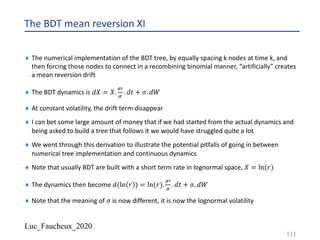 Luc_Faucheux_2020
The BDT mean reversion XI
¨ The numerical implementation of the BDT tree, by equally spacing k nodes at time k, and
then forcing those nodes to connect in a recombining binomial manner, “artificially” creates
a mean reversion drift
¨ The BDT dynamics is 𝑑𝑋 = 𝑋.
=@
=
. 𝑑𝑡 + 𝜎. 𝑑𝑊
¨ At constant volatility, the drift term disappear
¨ I can bet some large amount of money that if we had started from the actual dynamics and
being asked to build a tree that follows it we would have struggled quite a lot
¨ We went through this derivation to illustrate the potential pitfalls of going in between
numerical tree implementation and continuous dynamics
¨ Note that usually BDT are built with a short term rate in lognormal space, 𝑋 = ln(𝑟)
¨ The dynamics then become 𝑑(ln 𝑟 ) = ln(𝑟).
=@
=
. 𝑑𝑡 + 𝜎. 𝑑𝑊
¨ Note that the meaning of 𝜎 is now different, it is now the lognormal volatility
111
 