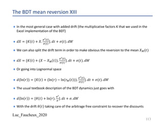 Luc_Faucheux_2020
The BDT mean reversion XIII
¨ In the most general case with added drift (the multiplicative factors K that we used in the
Excel implementation of the BDT)
¨ 𝑑𝑋 = {𝐾 𝑡 + 𝑋.
=F #
= #
}. 𝑑𝑡 + 𝜎(𝑡). 𝑑𝑊
¨ We can also split the drift term in order to make obvious the reversion to the mean 𝑋A(𝑡)
¨ 𝑑𝑋 = {𝐾 𝑡 + (𝑋 − 𝑋A 𝑡 ).
=F #
= #
}. 𝑑𝑡 + 𝜎(𝑡). 𝑑𝑊
¨ Or going into Lognormal space
¨ 𝑑(ln 𝑟 ) = {𝐾 𝑡 + (ln(𝑟) − ln(𝑟A 𝑡 )).
=F #
= #
}. 𝑑𝑡 + 𝜎(𝑡). 𝑑𝑊
¨ The usual textbook description of the BDT dynamics just goes with
¨ 𝑑 ln 𝑟 = {𝜃 𝑡 + ln(𝑟).
=F
=
}. 𝑑𝑡 + 𝜎. 𝑑𝑊
¨ With the drift 𝜃 𝑡 taking care of the arbitrage free constraint to recover the discounts
113
 