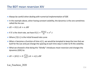 Luc_Faucheux_2020
The BDT mean reversion XIV
¨ Always be careful when dealing with numerical implementation of SDE
¨ In the example above, when having constant volatility, the dynamics is the one sometimes
called the Ho-Lee:
¨ 𝑑𝑋 = 𝐾 𝑡 . 𝑑𝑡 + 𝜎. 𝑑𝑊
¨ If 𝑋 is the short-rate, we have 𝐾 𝑡 =
;3(%,#)
;#
+ 𝜎". 𝑡
¨ Where 𝑓(0, 𝑡) is the initial forward rate curve
¨ When 𝜎 becomes a function of time 𝜎(𝑡), we would be tempted to keep the tree that we
built for Ho-Lee and just change the spacing at each time step in order to fit the volatility.
¨ What we showed is that doing this “blindly” introduces mean reversion and changes the
dynamics (SDE) to:
¨ 𝑑𝑋 = {𝐾 𝑡 + 𝑋.
=F #
= #
}. 𝑑𝑡 + 𝜎(𝑡). 𝑑𝑊
114
 