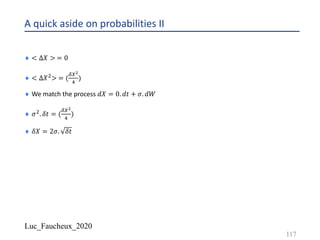 Luc_Faucheux_2020
A quick aside on probabilities II
¨ < ∆𝑋 > = 0
¨ < ∆𝑋"> = (
89+
:
)
¨ We match the process 𝑑𝑋 = 0. 𝑑𝑡 + 𝜎. 𝑑𝑊
¨ 𝜎". 𝛿𝑡 = (
89+
:
)
¨ 𝛿𝑋 = 2𝜎. 𝛿𝑡
117
 
