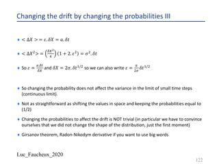 Luc_Faucheux_2020
Changing the drift by changing the probabilities III
¨ < ∆𝑋 > = 𝜀. 𝛿𝑋 = 𝑎. 𝛿𝑡
¨ < ∆𝑋"> =
89+
:
1 + 2. 𝜀" = 𝜎". 𝛿𝑡
¨ So 𝜀 =
E.8#
89
and 𝛿𝑋 = 2𝜎. 𝛿𝑡!/" so we can also write 𝜀 =
E
"=
𝛿𝑡!/"
¨ So changing the probability does not affect the variance in the limit of small time steps
(continuous limit).
¨ Not as straightforward as shifting the values in space and keeping the probabilities equal to
(1/2)
¨ Changing the probabilities to affect the drift is NOT trivial (in particular we have to convince
ourselves that we did not change the shape of the distribution, just the first moment)
¨ Girsanov theorem, Radon-Nikodym derivative if you want to use big words
122
 