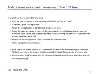 Luc_Faucheux_2020
Adding some more mean reversion to the BDT tree
¨ Market practice is to do the following:
– Build the tree (if needed to save memory, build also some “ghost nodes”)
– Start with a given spacing in rates
– Adjust the multiplication factor to match the discount curve
– Adjust the spacing in order to match at-the-money caplet prices (this take into account the
numerical noise aspect, and also the bias in the BDT discounting, which needs to be taken into
account by adjusting the vol)
– Recalibrate the multiplication factors to match the discount curve
– Iterate a couple of times if needed
– NOW comes the kicker: you will NOT recover the price of at-the-money European swaptions,
NOR will you recover the price of callable options (Formosa), there are a lot of reasons why
– The most used “trick” is to add another mean reversion in the BDT tree on top of the “natural”
mean reversion : {
.%
.
}
125
 