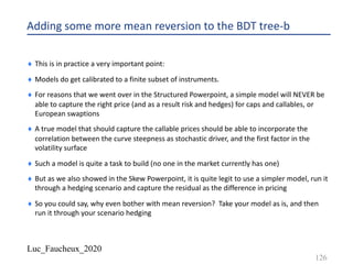 Luc_Faucheux_2020
Adding some more mean reversion to the BDT tree-b
¨ This is in practice a very important point:
¨ Models do get calibrated to a finite subset of instruments.
¨ For reasons that we went over in the Structured Powerpoint, a simple model will NEVER be
able to capture the right price (and as a result risk and hedges) for caps and callables, or
European swaptions
¨ A true model that should capture the callable prices should be able to incorporate the
correlation between the curve steepness as stochastic driver, and the first factor in the
volatility surface
¨ Such a model is quite a task to build (no one in the market currently has one)
¨ But as we also showed in the Skew Powerpoint, it is quite legit to use a simpler model, run it
through a hedging scenario and capture the residual as the difference in pricing
¨ So you could say, why even bother with mean reversion? Take your model as is, and then
run it through your scenario hedging
126
 