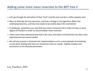 Luc_Faucheux_2020
Adding some more mean reversion to the BDT tree II
¨ Let’s go through the derivation of that “trick” (not the only one but a rather popular one)
¨ More to illustrate the tree dynamics, and how a change in the algorithm affects the
underlying dynamics, and how one needs to be careful about the small details
¨ In textbooks, sometimes you read that you need a trinomial tree in order to have an extra
degree of freedom in order to accommodate mean reversion.
¨ I have never fully understood why that is the case, and what a trinomial tree has that a two-
step binomial tree cannot exhibit
¨ We will also present a trinomial tree implementation as it is a neat example of something
crucial when dealing with trees (or sometimes trees on a grid) : stability analysis and
constraints on the discrete parameters
128
 