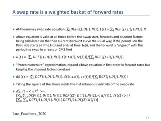 Luc_Faucheux_2020
A swap rate is a weighted basket of forward rates
¨ At-the-money swap rate equation: ∑) 𝐷𝐶𝐹 𝑖 . 𝐷 𝑖 . 𝑁 𝑖 . 𝑓 𝑖 = ∑* 𝐷𝐶𝐹 𝑗 . 𝐷 𝑗 . 𝑁 𝑗 . 𝑅
¨ Above equation is valid at all times before the swap start, forwards and discount factors
being calculated on the then current discount curve the usual way, if the period I on the
float side starts at time ts(i) and ends at time te(i), and the forward is “aligned” with the
period (no swap in arrears or CMS like)
¨ 𝑅(𝑡) = ∑) 𝐷𝐶𝐹 𝑖 . 𝐷 𝑖 . 𝑁 𝑖 . 𝑓 𝑡, 𝑡𝑠 𝑖 , 𝑡𝑒(𝑖) /[∑* 𝐷𝐶𝐹 𝑗 . 𝐷 𝑗 . 𝑁 𝑗 ]
¨ “frozen numeraire” approximation, expand above equation in first order in forward rates but
keeping the discount factors constant
¨ 𝑑𝑅(𝑡) = ∑) 𝐷𝐶𝐹 𝑖 . 𝐷 𝑖 . 𝑁 𝑖 . 𝑑𝑓 𝑡, 𝑡𝑠 𝑖 , 𝑡𝑒(𝑖) /[∑* 𝐷𝐶𝐹 𝑗 . 𝐷 𝑗 . 𝑁 𝑗 ]
¨ Taking the square of the above yields the instantaneous volatility of the swap rate
¨ Λ+
" . 𝑑𝑡 =< 𝑑𝑅" >=
∑)! ∑)" 𝐷𝐶𝐹 𝑖1 . 𝐷 𝑖1 . 𝑁 𝑖1 . 𝐷𝐶𝐹 𝑖2 . 𝐷 𝑖2 . 𝑁 𝑖2 . < 𝑑𝑓 𝑖1 . 𝑑𝑓 𝑖2 > /
[∑*! ∑*" 𝐷𝐶𝐹 𝑗1 . 𝐷 𝑗1 . 𝑁 𝑗1 𝐷𝐶𝐹 𝑗2 . 𝐷 𝑗2 . 𝑁 𝑗2 ]
13
 