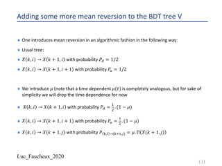 Luc_Faucheux_2020
Adding some more mean reversion to the BDT tree V
¨ One introduces mean reversion in an algorithmic fashion in the following way:
¨ Usual tree:
¨ 𝑋 𝑘, 𝑖 → 𝑋 𝑘 + 1, 𝑖 with probability 𝑃C = 1/2
¨ 𝑋 𝑘, 𝑖 → 𝑋 𝑘 + 1, 𝑖 + 1 with probability 𝑃B = 1/2
¨ We introduce 𝜇 (note that a time dependent 𝜇(𝑡) is completely analogous, but for sake of
simplicity we will drop the time dependence for now
¨ 𝑋 𝑘, 𝑖 → 𝑋 𝑘 + 1, 𝑖 with probability 𝑃C =
!
"
. (1 − 𝜇)
¨ 𝑋 𝑘, 𝑖 → 𝑋 𝑘 + 1, 𝑖 + 1 with probability 𝑃B =
!
"
. (1 − 𝜇)
¨ 𝑋 𝑘, 𝑖 → 𝑋 𝑘 + 1, 𝑗 with probability 𝑃 1,) →(12!,*) = 𝜇. Π 𝑋(𝑘 + 1, 𝑗)
131
 