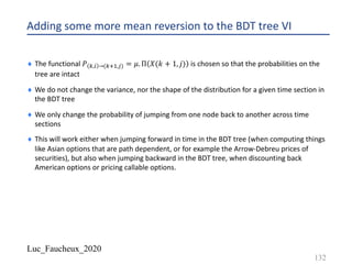 Luc_Faucheux_2020
Adding some more mean reversion to the BDT tree VI
¨ The functional 𝑃 1,) →(12!,*) = 𝜇. Π 𝑋(𝑘 + 1, 𝑗) is chosen so that the probabilities on the
tree are intact
¨ We do not change the variance, nor the shape of the distribution for a given time section in
the BDT tree
¨ We only change the probability of jumping from one node back to another across time
sections
¨ This will work either when jumping forward in time in the BDT tree (when computing things
like Asian options that are path dependent, or for example the Arrow-Debreu prices of
securities), but also when jumping backward in the BDT tree, when discounting back
American options or pricing callable options.
132
 