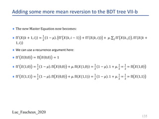 Luc_Faucheux_2020
Adding some more mean reversion to the BDT tree VII-b
¨ The	new	Master	Equation	now	becomes:
¨ Π′ 𝑋(𝑘 + 1, 𝑖) =
!
"
1 − 𝜇 . Π′ 𝑋 𝑘, 𝑖 − 1 + Π′ 𝑋(𝑘, 𝑖) + 𝜇. ∑* Π′ 𝑋 𝑘, 𝑗 . Π′(
)
𝑋(𝑘 +
1, 𝑖)
¨ We can use a recurrence argument here:
¨ Π@ 𝑋 0,0 = Π 𝑋 0,0 = 1
¨ Π@ 𝑋 1,0 =
!
"
1 − 𝜇 . Π 𝑋 0,0 + 𝜇. Π 𝑋(1,0) =
!
"
1 − 𝜇 . 1 + 𝜇.
!
"
=
!
"
= Π 𝑋 1,0
¨ Π@ 𝑋 1,1 =
!
"
1 − 𝜇 . Π 𝑋 0,0 + 𝜇. Π 𝑋(1,1) =
!
"
1 − 𝜇 . 1 + 𝜇.
!
"
=
!
"
= Π 𝑋 1,1
135
 