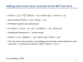 Luc_Faucheux_2020
Adding some more mean reversion to the BDT tree VII-d
¨ Π@ 𝑋 𝑘 + 1, 𝑖 =
!-I
"
. Π 𝑋 𝑘, 𝑖 − 1 + Π 𝑋 𝑘, 𝑖 + 𝜇. Π 𝑋(𝑘 + 1, 𝑖)
¨ Now note that if Π@ 𝑋 𝑘 + 1, 𝑖 = Π 𝑋(𝑘 + 1, 𝑖)
¨ The Master Equation now would become
¨ Or: Π′ 𝑋 𝑘 + 1, 𝑖 . (1 − 𝜇) =
!
"
1 − 𝜇 . Π 𝑋(𝑘, 𝑖 − 1) + Π 𝑋(𝑘, 𝑖)
¨ Dividing both sides by the 1 − 𝜇 term we get:
¨ Π@ 𝑋 𝑘 + 1, 𝑖 =
!
"
Π 𝑋 𝑘, 𝑖 − 1 + Π 𝑋 𝑘, 𝑖 = Π 𝑋(𝑘 + 1, 𝑖)
¨ This is the same master equation, so probabilities are conserved, and the distribution is also
conserved !! In particular, we also have : ∑*$%
*$12!
Π 𝑋 𝑘 + 1, 𝑗 = 1
137
 