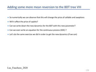Luc_Faucheux_2020
Adding some more mean reversion to the BDT tree VIII
¨ So numerically we can observe that this will change the price of callable and swaptions
¨ Will it affect the price of caplets?
¨ Can we write down the new dynamics for the BDT with this new parameter?
¨ Can we even write an equation for the continuous process (SDE) ?
¨ Let’s do the same exercise we did in order to get the new dynamics (if we can)
139
 
