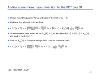 Luc_Faucheux_2020
Adding some more mean reversion to the BDT tree XI
¨ We can make things easier for us and work in the limit of (𝜇 → 0)
¨ We know that when (𝜇 = 0) we have:
¨ < ∆𝑋(𝜇 = 0) > =
9 1,) -9E 1
89 #
.
;89 #
;#
. 𝛿𝑡 = 𝑋 𝑘, 𝑖 − 𝑋? 𝑘 .
!
89 #
.
;89 #
;#
. 𝛿𝑡
¨ For convenience sake, either we set 𝑋? 𝑘 = 0, or we define 𝑌 𝑘, 𝑖 = 𝑋 𝑘, 𝑖 − 𝑋? 𝑘
and work in the tree in 𝑌.
¨ If we set 𝑋? 𝑘 = 0 (we can always add a constant tree drift after)
¨ < ∆𝑋(𝜇 = 0) > =
9 1,)
89 #
.
;89 #
;#
. 𝛿𝑡 = 𝑋 𝑘, 𝑖 .
!
89 #
.
;89 #
;#
. 𝛿𝑡
142
 