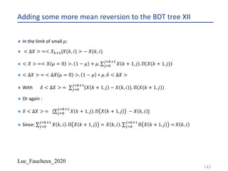 Luc_Faucheux_2020
Adding some more mean reversion to the BDT tree XII
¨ In the limit of small 𝜇:
¨ < ∆𝑋 > =< 𝑋12!|𝑋(𝑘, 𝑖) > − 𝑋(𝑘, 𝑖)
¨ < 𝑋 > =< 𝑋 𝜇 = 0 >. 1 − 𝜇 + 𝜇. ∑*$%
*$12!
𝑋 𝑘 + 1, 𝑗 . Π 𝑋(𝑘 + 1, 𝑗)
¨ < ∆𝑋 > = < ∆𝑋 𝜇 = 0 >. 1 − 𝜇 + 𝜇. 𝛿 < ∆𝑋 >
¨ With 𝛿 < ∆𝑋 > = ∑*$%
*$12!
{𝑋 𝑘 + 1, 𝑗 − 𝑋 𝑘, 𝑖 }. Π 𝑋(𝑘 + 1, 𝑗)
¨ Or again :
¨ 𝛿 < ∆𝑋 > = [∑*$%
*$12!
𝑋 𝑘 + 1, 𝑗 . Π 𝑋 𝑘 + 1, 𝑗 − 𝑋 𝑘, 𝑖 ]
¨ Since: ∑*$%
*$12!
𝑋 𝑘, 𝑖 . Π 𝑋 𝑘 + 1, 𝑗 = 𝑋 𝑘, 𝑖 . ∑*$%
*$12!
Π 𝑋 𝑘 + 1, 𝑗 = 𝑋 𝑘, 𝑖
143
 