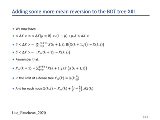 Luc_Faucheux_2020
Adding some more mean reversion to the BDT tree XIII
¨ We now have:
¨ < ∆𝑋 > = < ∆𝑋 𝜇 = 0 >. 1 − 𝜇 + 𝜇. 𝛿 < ∆𝑋 >
¨ 𝛿 < ∆𝑋 > = [∑*$%
*$12!
𝑋 𝑘 + 1, 𝑗 . Π 𝑋 𝑘 + 1, 𝑗 − 𝑋 𝑘, 𝑖 ]
¨ 𝛿 < ∆𝑋 > = [𝑋?(𝑘 + 1) − 𝑋 𝑘, 𝑖 ]
¨ Remember that:
¨ 𝑋? 𝑘 + 1 = ∑*$%
*$12!
𝑋 𝑘 + 1, 𝑗 . Π 𝑋 𝑘 + 1, 𝑗
¨ In the limit of a dense tree 𝑋? 𝑘 = 𝑋(𝑘,
1
"
)
¨ And for each node 𝑋 𝑘, 𝑖 = 𝑋? 𝑘 + 𝑖 −
1
"
. 𝛿𝑋(𝑘)
144
 