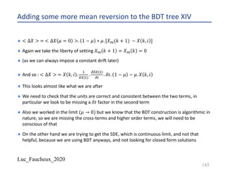 Luc_Faucheux_2020
Adding some more mean reversion to the BDT tree XIV
¨ < ∆𝑋 > = < ∆𝑋 𝜇 = 0 >. 1 − 𝜇 + 𝜇. [𝑋?(𝑘 + 1) − 𝑋 𝑘, 𝑖 ]
¨ Again we take the liberty of setting 𝑋? 𝑘 + 1 = 𝑋? 𝑘 = 0
¨ (as we can always impose a constant drift later)
¨ And so : < ∆𝑋 > = 𝑋 𝑘, 𝑖 .
!
89 #
.
;89 #
;#
. 𝛿𝑡. 1 − 𝜇 − 𝜇. 𝑋 𝑘, 𝑖
¨ This looks almost like what we are after
¨ We need to check that the units are correct and consistent between the two terms, in
particular we look to be missing a 𝛿𝑡 factor in the second term
¨ Also we worked in the limit (𝜇 → 0) but we know that the BDT construction is algorithmic in
nature, so we are missing the cross-terms and higher order terms, we will need to be
conscious of that
¨ On the other hand we are trying to get the SDE, which is continuous limit, and not that
helpful, because we are using BDT anyways, and not looking for closed form solutions
145
 