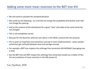 Luc_Faucheux_2020
Adding some more mean reversion to the BDT tree XVI
¨ We still need to calculate the standard deviation
¨ We could say the following: our trick did not change the probability distribution and it did
not change the spacing.
¨ And so the variance of the distribution for a given “slice” (all nodes at the same time) has
not changed
¨ This is not completely correct
¨ Because for the dynamics what we care about is the LOCAL variance (for the process)
¨ This is quite an important and sometimes concept in trees implementation , where people
sometimes get confused between local and average concept
¨ For example a BDT tree respects the arbitrage free constraints ON AVERAGE (averaging over
a slice)
¨ But the BDT tree will NOT respect the arbitrage free constraints locally (as a matter of fact
the very existence of mean reversion in the SDE proves it)
147
 