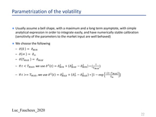 Luc_Faucheux_2020
Parametrization of the volatility
¨ Usually assume a bell shape, with a maximum and a long term asymptote, with simple
analytical expression in order to integrate easily, and have numerically stable calibration
(sensitivity of the parameters to the market input are well behaved)
¨ We choose the following
– .𝜎 0 = .𝜎$%&
– .𝜎 ∞ = .𝜎'
– .𝜎 𝑇$() = .𝜎$()
– If 𝑡 < 𝑇$(), we use .𝜎*
𝑡 = .𝜎$%&
*
+ .𝜎$()
*
− .𝜎$%&
*
∗ (
+
,!"#
)
– If 𝑡 >= 𝑇$(), we use .𝜎*
𝑡 = .𝜎$()
*
+ .𝜎'
*
− .𝜎$()
*
∗ [1 − exp
- +-,!"#
,$
]
22
 
