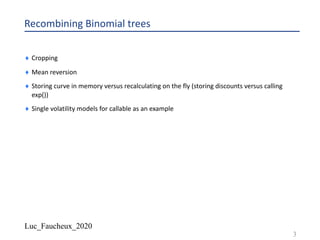Luc_Faucheux_2020
Recombining Binomial trees
¨ Cropping
¨ Mean reversion
¨ Storing curve in memory versus recalculating on the fly (storing discounts versus calling
exp())
¨ Single volatility models for callable as an example
3
 