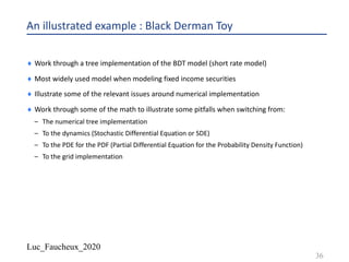 Luc_Faucheux_2020
An illustrated example : Black Derman Toy
¨ Work through a tree implementation of the BDT model (short rate model)
¨ Most widely used model when modeling fixed income securities
¨ Illustrate some of the relevant issues around numerical implementation
¨ Work through some of the math to illustrate some pitfalls when switching from:
– The numerical tree implementation
– To the dynamics (Stochastic Differential Equation or SDE)
– To the PDE for the PDF (Partial Differential Equation for the Probability Density Function)
– To the grid implementation
36
 