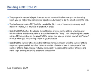 Luc_Faucheux_2020
Building a BDT tree VI
¨ This pragmatic approach (again does not sound smart at first because you are just using
Excel, you are not writing complicated equations), turns out to be the smart one in the end.
¨ This is also what makes BDT (and the tweaks like BK,..) one of the most commonly used
model in Finance, it is intuitive, it is robust, it is fast
¨ Note that BDT also has drawbacks, the calibration process can be at time unstable, and
because of the discrete nature of it, it is also numerically “noisy”. For computing the Greeks
using a BDT, depending on the payoff of the option that you are pricing, you will get “jumps”
in value when you are crossing a node in your valuation
¨ Note that the number of nodes in the BDT tree increases linearly with the number of time
steps for a given period, and thus the total number of nodes scales as the square of the
number of time steps, making reducing the noise by increasing the number of nodes and
times steps a computationally expensive proposition
44
 