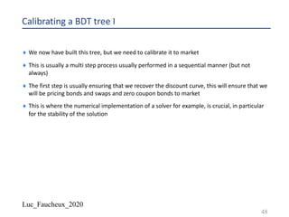 Luc_Faucheux_2020
Calibrating a BDT tree I
¨ We now have built this tree, but we need to calibrate it to market
¨ This is usually a multi step process usually performed in a sequential manner (but not
always)
¨ The first step is usually ensuring that we recover the discount curve, this will ensure that we
will be pricing bonds and swaps and zero coupon bonds to market
¨ This is where the numerical implementation of a solver for example, is crucial, in particular
for the stability of the solution
48
 
