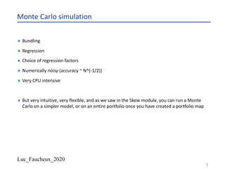 Luc_Faucheux_2020
Monte Carlo simulation
¨ Bundling
¨ Regression
¨ Choice of regression factors
¨ Numerically noisy (accuracy ~ N^(-1/2))
¨ Very CPU intensive
¨ But very intuitive, very flexible, and as we saw in the Skew module, you can run a Monte
Carlo on a simpler model, or on an entire portfolio once you have created a portfolio map
5
 