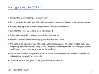 Luc_Faucheux_2020
Pricing a swap in BDT - II
¨ We saw this when looking at the convexity
¨ This is because the right way (the right measure) to look at cashflows is the discount curve.
¨ A swap fixed leg is the sum of fixed payment times discount factors
¨ Same for the Float leg (a little more complicated)
¨ But in fact a swap PV is a linear sum of discount factors
¨ As such it exhibits ZERO convexity against the discount curve
¨ And so to price a swap you do not need a volatility curve, nor an option model, but if you
are pricing a derivatives on a swap (like a swaption), you better make sure that your option
model does recover the same price for the underlier
¨ This sounds obvious, but you would be surprised how many options models out there are
not repricing the underlier correctly
¨ Let’s look back at the “yield curve” (zero vol) swap valuation
57
 
