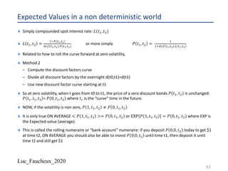 Luc_Faucheux_2020
Expected Values in a non deterministic world
¨ Simply compounded spot interest rate: 𝐿(𝑡0, 𝑡;)
¨ 𝐿 𝑡0, 𝑡; =
0=>(?!,?")
/@: ?!,?" .>(?!,?")
or more simply 𝑃 𝑡0, 𝑡; =
0
01/@: ?!,?" .A(?!,?")
¨ Related to how to roll the curve forward at zero volatility,
¨ Method 2
– Compute the discount factors curve
– Divide all discount factors by the overnight d(t0,t1)=d(t1)
– Use new discount factor curve starting at t1
¨ So at zero volatility, when t goes from t0 to t1, the price of a zero discount bonds 𝑃 𝑡0, 𝑡; is unchanged:
𝑃 𝑡@, 𝑡0, 𝑡; = 𝑃 0, 𝑡0, 𝑡; where 𝑡@ is the “curve” time in the future.
¨ NOW, if the volatility is non zero, 𝑃 1, 𝑡0, 𝑡; ≠ 𝑃 0, 𝑡0, 𝑡;
¨ It is only true ON AVERAGE < 𝑃 1, 𝑡0, 𝑡; >= 𝑃 0, 𝑡0, 𝑡; or EXP 𝑃 1, 𝑡0, 𝑡; = 𝑃 0, 𝑡0, 𝑡; where EXP is
the Expected value (average).
¨ This is called the rolling numeraire or “bank account” numeraire: if you deposit 𝑃 0,0, 𝑡; today to get $1
at time t2, ON AVERAGE you should also be able to invest 𝑃 0,0, 𝑡; until time t1, then deposit it until
time t2 and still get $1
61
 