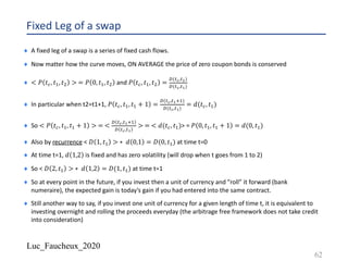 Luc_Faucheux_2020
Fixed Leg of a swap
¨ A fixed leg of a swap is a series of fixed cash flows.
¨ Now matter how the curve moves, ON AVERAGE the price of zero coupon bonds is conserved
¨ < 𝑃 𝑡@, 𝑡0, 𝑡; > = 𝑃 0, 𝑡0, 𝑡; and 𝑃 𝑡@, 𝑡0, 𝑡; =
2(?#,?")
2(?#,?!)
¨ In particular when t2=t1+1, 𝑃 𝑡@, 𝑡0, 𝑡0 + 1 =
2(?#,?!10)
2(?#,?!)
= 𝑑(𝑡@, 𝑡0)
¨ So < 𝑃 𝑡@, 𝑡0, 𝑡0 + 1 > = <
2 ?#,?!10
2 ?#,?!
> = < 𝑑(𝑡@, 𝑡0)> = 𝑃 0, 𝑡0, 𝑡0 + 1 = 𝑑(0, 𝑡0)
¨ Also by recurrence < 𝐷 1, 𝑡0 > ∗ 𝑑 0,1 = 𝐷(0, 𝑡0) at time t=0
¨ At time t=1, 𝑑 1,2 is fixed and has zero volatility (will drop when t goes from 1 to 2)
¨ So < 𝐷 2, 𝑡0 > ∗ 𝑑 1,2 = 𝐷(1, 𝑡0) at time t=1
¨ So at every point in the future, if you invest then a unit of currency and ”roll” it forward (bank
numeraire), the expected gain is today’s gain if you had entered into the same contract.
¨ Still another way to say, if you invest one unit of currency for a given length of time t, it is equivalent to
investing overnight and rolling the proceeds everyday (the arbitrage free framework does not take credit
into consideration)
62
 